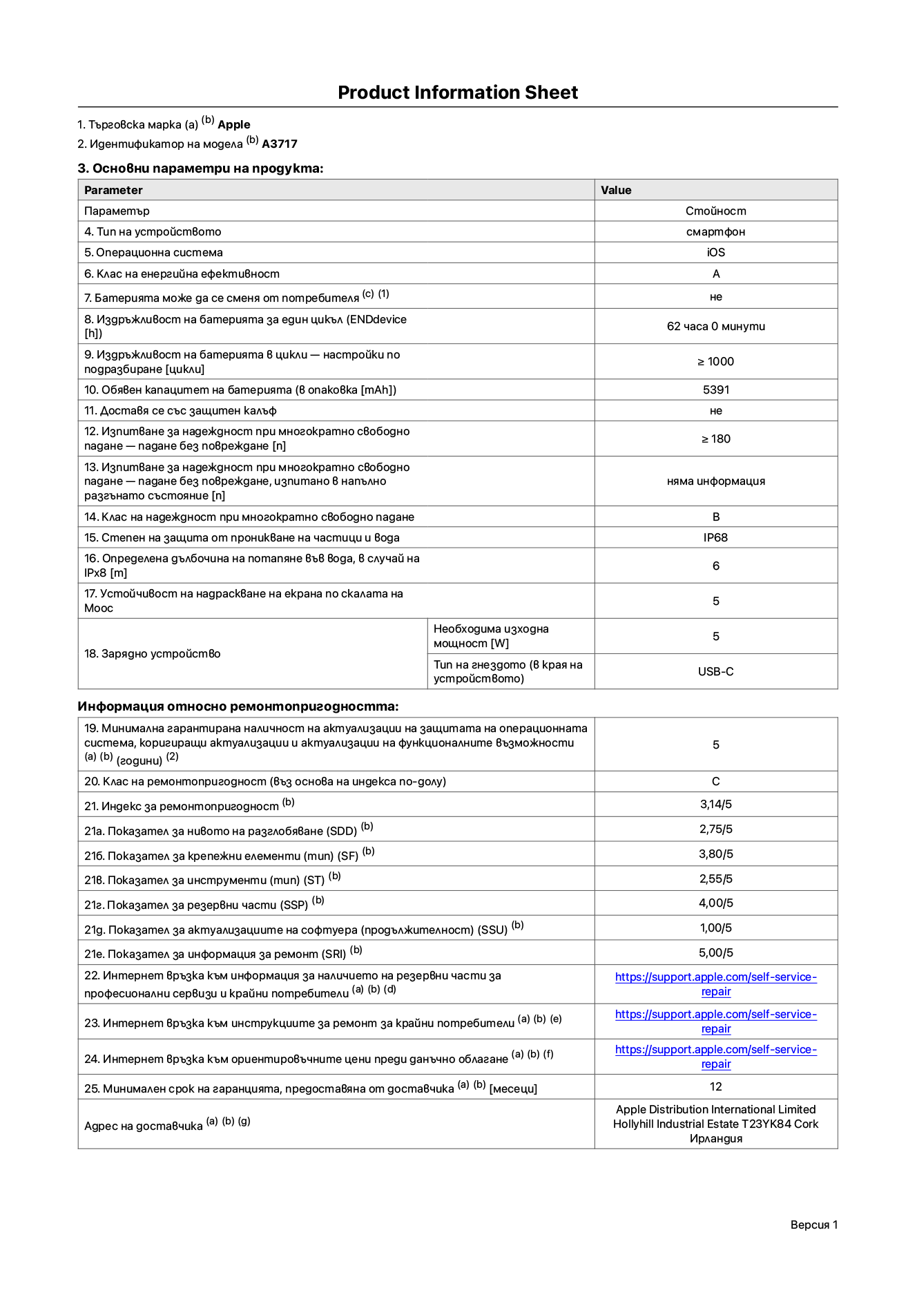 Продуктов информационен лист за iPhone 18 Pro Max, модел A3717. Доставено от Apple Distribution International Limited, Hollyhill Industrial Estate. Корк, Ирландия, T23 YK84. Тип устройство: смартфон. Операционна система: iOS. Клас на енергийна ефективност: A. Батерията може да се сменя от потребителя: не. Издръжливост на батерията за един цикъл: 62 часа. Издръжливост на батерията в цикли – настройки по подразбиране: по-голямо или равно на 1000. Обявен капацитет на батерията: 5391 mAh. Транспортира се със защитен калъф: не. Тест за надеждност при многократно свободно падане – падане без повреждане: по-голямо или равно на 180. Тест за надеждност при многократно свободно падане – падане без повреждане, тествано в напълно разгънато състояние: не е приложимо. Клас на надеждност при многократно свободно падане: B. Степен на защита от проникване на частици и вода: IP68. Посочена дълбочина на потапяне във вода, в случай на iPx8: 6 метра. Устойчивост на надраскване на екрана по скалата на твърдост на Моос: 5. Необходима изходна мощност на зарядното устройство: 5 вата. Тип на гнездото за зарядно устройство (от страната на устройството): USB-C. Минимална гарантирана наличност на актуализации за сигурност на операционната система, коригиращи актуализации и актуализации на функционалността: 5 години. Клас на ремонтопригодност: C. Индекс на ремонтопригодност: 3,14/5. Показател за нивото на разглобяване (SDD): 2,75/5. Показател за крепежните елементи: 3,80/5. Показател за инструменти: 2,55/5. Показател за резервни части: 4,00/5. Показател за актуализации на софтуера: 1,00/5. Показател за информация за ремонт: 5,00/5. Уебвръзка към информация за наличността на резервни части за професионални сервизи и крайни потребители: https://support.apple.com/self-service-repair. Уебвръзка към инструкции за ремонт за крайни потребители: https://support.apple.com/self-service-repair. Уебвръзка към ориентировъчни цени преди данъци: https://support.apple.com/self-service-repair. Предлага се 12-месечна обща гаранция.