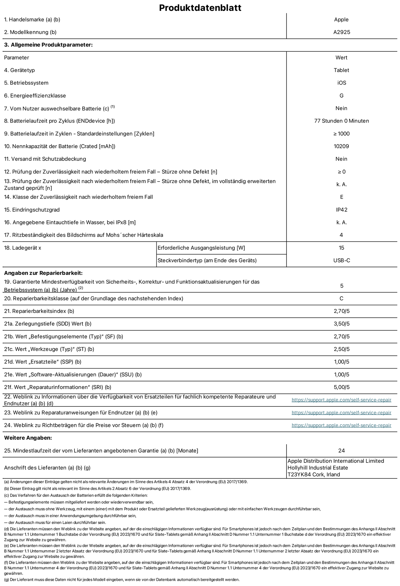 Produktinformationsblatt für 13" iPad Pro Wi‑Fi. Modell A2925. Bereitgestellt von Apple Distribution International Ltd, Hollyhill Industrial Estate. Cork, Irland T23 YK84. Gerätetyp: Tablet. Betriebssystem: iOS. Energieeffizienzklasse: G. Vom Benutzer auswechselbare Batterie: nein. Batterielaufzeit: 77 Stunden. Batterielaufzeit in Zyklen: ≥ 1000. Nennkapazität der Batterie: 10.209 mAh. Prüfung der Zuverlässigkeit nach wiederholtem freiem Fall – Stürze ohne Defekt: ≥ 0. Klasse der Zuverlässigkeit nach wiederholtem freiem Fall: E. Eindringschutzgrad: IP42. Ritzbeständigkeit des Displays auf Mohs’scher Härteskala: 4. Erforderliche Ausgangsleistung des Ladegeräts: 15W. Anschluss Ladegerät: USB‑C. Garantierte Mindestverfügbarkeit von Sicherheits‑, Korrektur‑ und Funktionsaktualisierungen für das Betriebssystem: 5 Jahre. Reparierbarkeitsklasse: C. Reparierbarkeitsindex: 2,70/5. Wert „Zerlegungstiefe“: 3,50/5. Wert „Befestigungselemente“: 2,70/5. Wert „Werkzeuge“: 2,50/5. Wert „Ersatzteile“: 1,00/5. Wert „Software-Aktualisierungen“: 1,00/5. Wert „Reparaturinformationen“: 5,00/5. Weblink zu Informationen über die Verfügbarkeit von Ersatzteilen für fachlich kompetente Reparateure und Endnutzer: https://support.apple.com/self-service-repair. Weblink zu Reparaturanweisungen für Endnutzer: https://support.apple.com/self-service-repair. Weblink zu Richtbeträgen für die Preise vor Steuern: https://support.apple.com/self-service-repair. 24 Monate angebotene allgemeine Garantie.