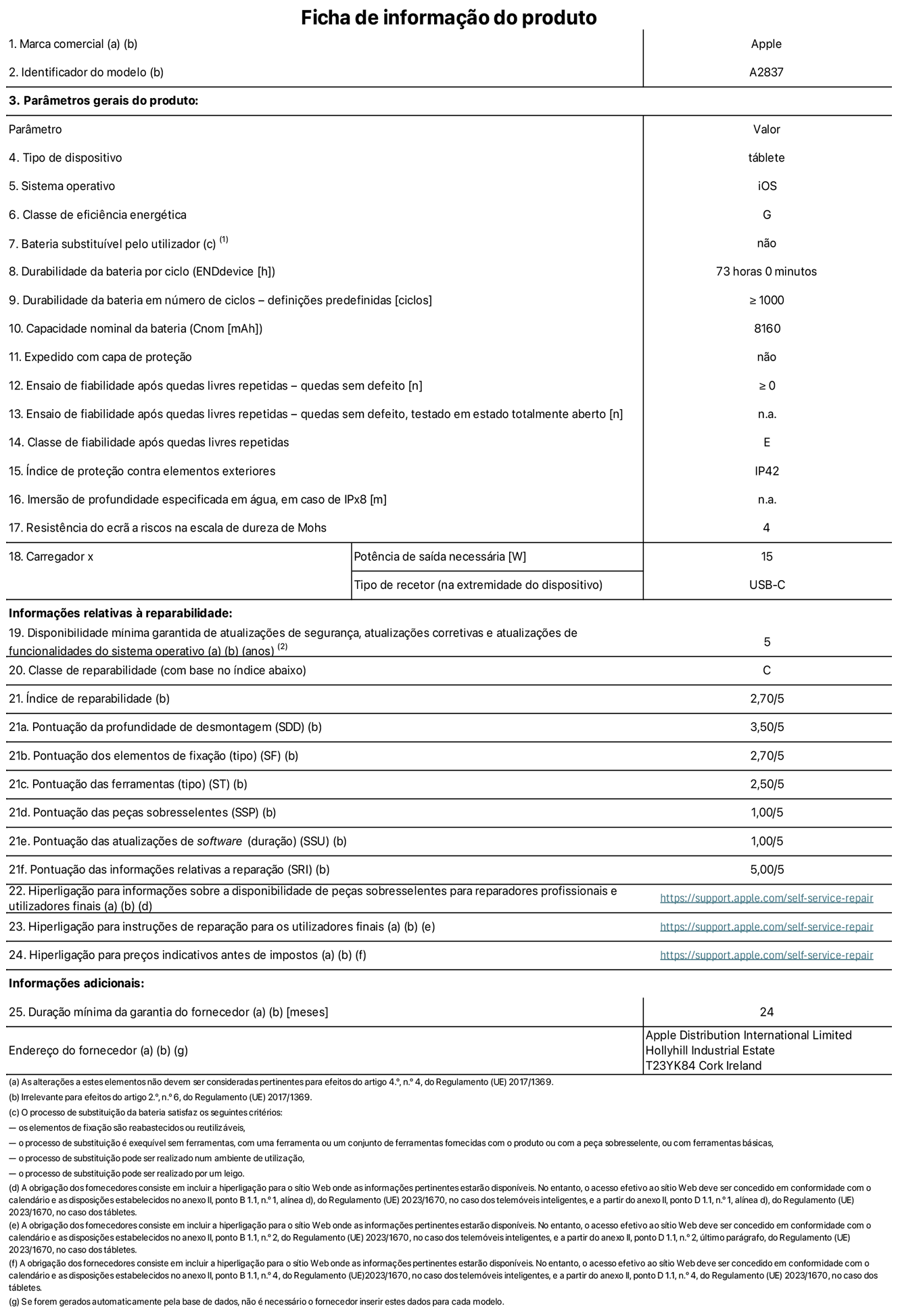 Folha de informações do produto para o iPad Pro de 11 polegadas Wi-Fi + Cellular. Modelo A2837. Fornecido pela Apple Distribution International Ltd, Hollyhill Industrial Estate. Cork, Irlanda T23 YK84. Tipo de dispositivo: tablet. Sistema operativo: iOS. Classe de eficiência energética: G. Bateria substituível pelo utilizador: não. Autonomia da bateria: 73 horas. Autonomia da bateria em ciclos: ≥ 1000. Capacidade nominal da bateria: 8160 mAh. Teste de fiabilidade após quedas livres repetidas - quedas sem defeito: ≥ 0. Classe de fiabilidade após quedas livres repetidas: E. Índice de proteção contra elementos exteriores: IP42. Resistência do ecrã a riscos na escala de dureza de Mohs: 4. Potência de saída necessária do carregador: 15 W. Tipo de recetor do carregador: USB-C. Disponibilidade mínima garantida de atualizações de segurança, atualizações corretivas e atualizações de funcionalidades do sistema operativo: 5 anos. Classe de reparabilidade: C. Índice de reparabilidade: 2,70/5. Pontuação da profundidade de desmontagem: 3,50/5. Pontuação dos elementos de fixação: 2,70/5. Pontuação das ferramentas: 2,50/5. Pontuação das peças sobresselentes: 1,00/5. Pontuação das atualizações de software: 1,00/5. Pontuação das informações relativas a reparação: 5,00/5. Hiperligação para informações sobre a disponibilidade de peças sobresselentes para reparadores profissionais e utilizadores finais: https://support.apple.com/self-service-repair. Hiperligação para instruções de reparação para utilizadores finais: https://support.apple.com/self-service-repair. Hiperligação para preços indicativos antes de impostos: https://support.apple.com/self-service-repair. Oferta de garantia geral de 24 meses.