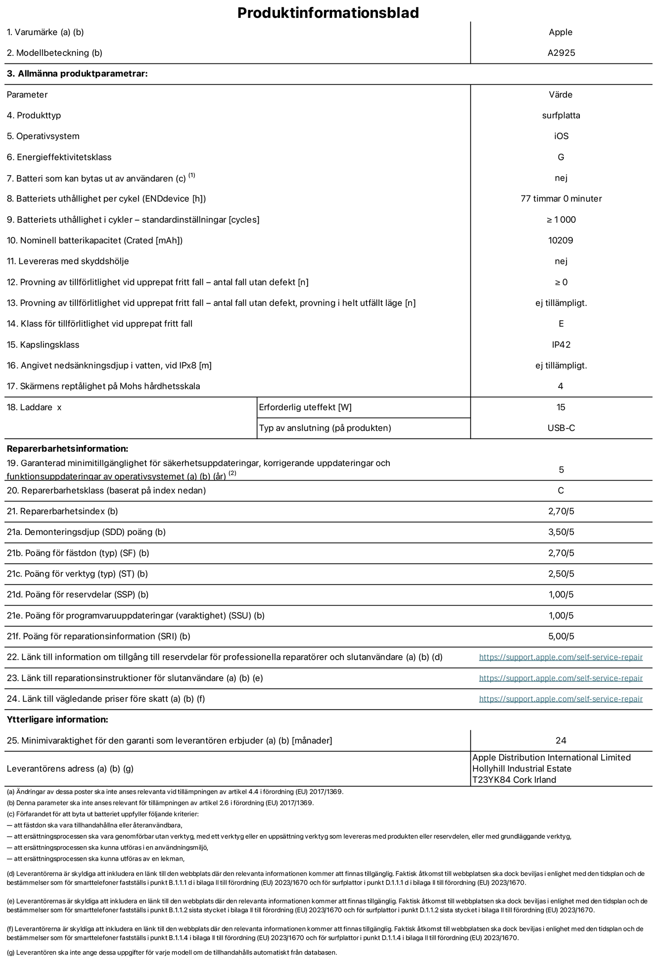 Produktinformationsblad för 13-tums iPad Pro Wi-Fi, modell A2925. Tillhandahålls av Apple Distribution International Ltd, Hollyhill Industrial Estate. Cork, Irland T23 YK84. Enhetstyp: surfplatta. Operativsystem: iOS. Energieffektivitetsklass: G. Batteri som kan bytas ut av användaren: nej. Batteritid: 77 timmar. Batteriets livslängd i antal cykler: ≥ 1000. Nominell batterikapacitet: 10209 mAh. Tillförlitlighetstest vid upprepat fritt fall – antal fall utan defekter: ≥ 0. Tillförlitlighet vid upprepat fritt fall: klass E. IP-klass: IP42. Skärmens reptålighet enligt Mohs hårdhetsskala: 4. Laddare – uteffekt som krävs: 15 W. Typ av uttag på laddaren: usb-c. Garanterad minimiperiod för tillgång till säkerhetsuppdateringar, korrigerande uppdateringar och funktionsuppdateringar av operativsystemet: 5 år. Reparerbarhetsklass: C. Reparerbarhetsindex: 2,70/5. Poäng för demonteringsdjup: 3,50/5. Poäng för fästen: 2,70/5. Poäng för verktyg: 2,50/5. Poäng för reservdelar: 1,00/5. Poäng för mjukvaruuppdateringar: 1,00/5. Poäng för reparationsinformation: 5,00/5. Länk till information om tillgängliga reservdelar för professionella reparatörer och slutanvändare: https://support.apple.com/self-service-repair. Länk till reparationsanvisningar för slutanvändare: https://support.apple.com/self-service-repair. Länk till vägledande priser före skatt: https://support.apple.com/self-service-repair. Produkten omfattas av 24 månaders garanti.