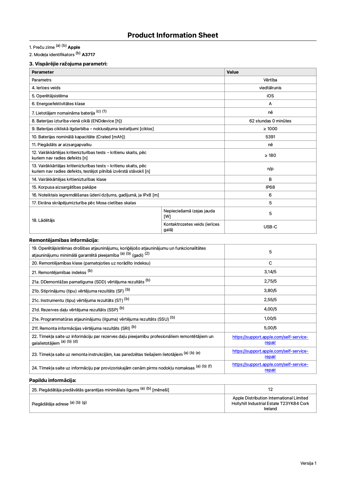 Produkta informācijas lapa – iPhone 18 Pro Max, modelis A3717. Piegādātājs: Apple Distribution International Limited, Hollyhill Industrial Estate. Korka, Īrija, T23 YK84. Ierīces veids: viedtālrunis. Operētājsistēma: iOS. Energoefektivitātes klase: A. Lietotāja paša spēkiem nomaināms akumulators: nē. Akumulatora izturība vienā ciklā: 62 stundas. Akumulatora cikliskā izturība – noklusējuma iestatījumi: lielāka par vai vienāda ar 1000. Akumulatora nominālā kapacitāte: 5391 miliampērstundas. Piegādāts ar aizsargapvalku: nē. Vairākkārtējas kritienizturības tests – kritienu skaits, pēc kuriem nav radies defekts: lielāks vai vienāds ar 180. Vairākkārtējas kritienizturības tests – kritienu skaits, pēc kuriem nav radies defekts, testējot pilnībā izvērstā stāvoklī: nav piemērojams. Vairākkārtējas kritienizturības klase: B. Korpusa aizsargātības pakāpe: IP68. Noteiktais iegremdēšanas ūdenī dziļums, gadījumā, ja IPx8: 6 metri. Ekrāna skrāpējumizturība pēc Mosa cietības skalas: 5. Lādētājam nepieciešamā izejas jauda: 5 vati. Lādētāja kontaktrozetes veids (ierīces galā): USB-C. Operētājsistēmas drošības atjauninājumu, koriģējošo atjauninājumu un funkcionalitātes atjauninājumu minimālā garantētā pieejamība: 5 gadi. Remontējamības klase: C. Remontējamības indekss: 3,14/5. Demontāžas pamatīguma (SDD) vērtējuma rezultāts: 2,75/5. Stiprinājumu vērtējums: 3,80/5. Instrumentu vērtējums: 2,55/5. Rezerves daļu vērtējums: 4,00/5. Programmatūras atjauninājumu vērtējums: 1,00/5. Remonta informācijas vērtējums: 5,00/5. Tīmekļa saite uz informāciju par rezerves daļu pieejamību profesionāliem remontētājiem un galalietotājiem: https://support.apple.com/self-service-repair. Tīmekļa saite uz remonta instrukcijām, kas paredzētas galalietotājiem: https://support.apple.com/self-service-repair. Tīmekļa saite uz informāciju par provizoriskajām cenām pirms nodokļu nomaksas: https://support.apple.com/self-service-repair. Piedāvātās garantijas standarta ilgums: 12 mēneši.