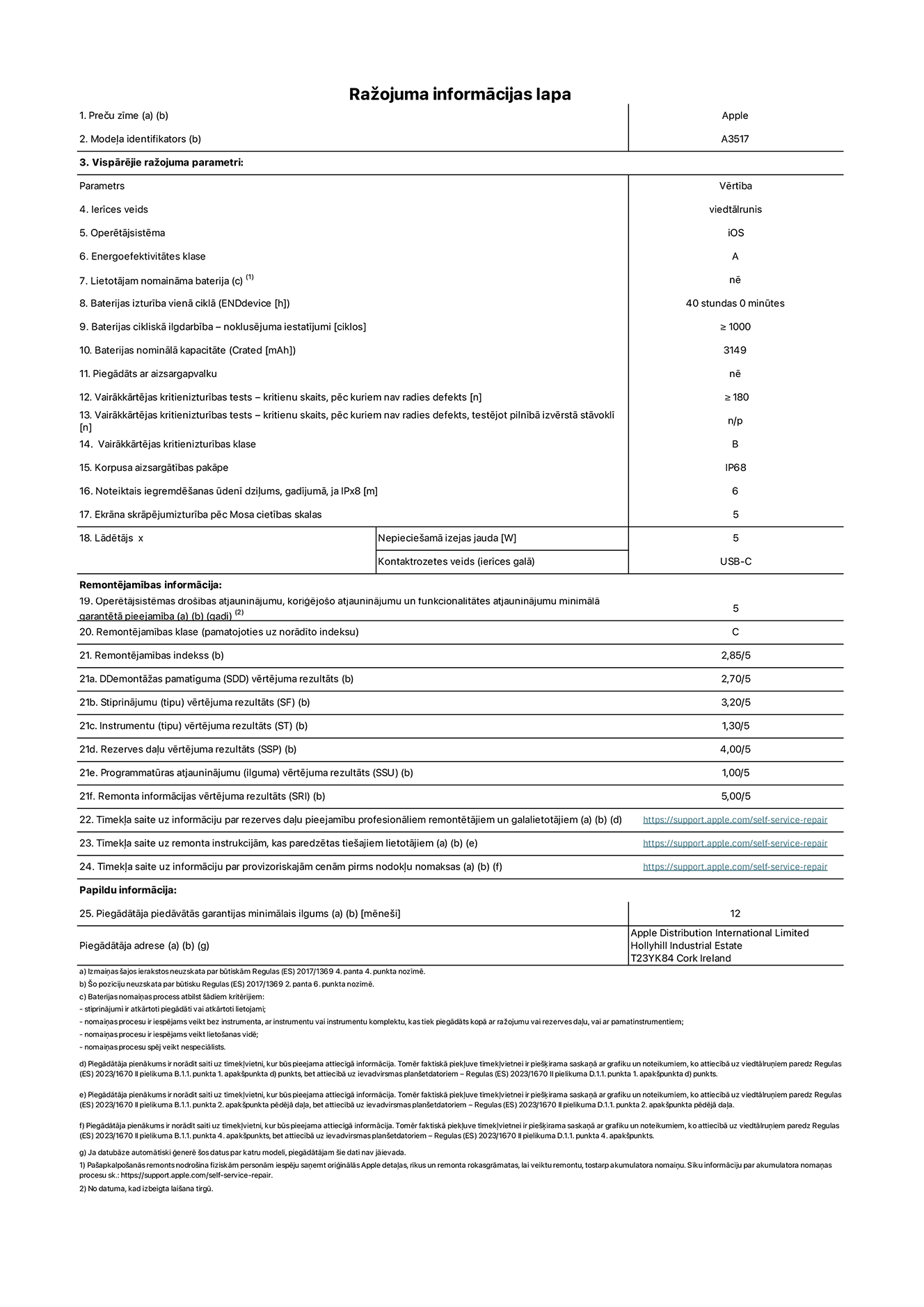 Produkta informācijas lapa – iPhone Air, modelis A3517. Piegādātājs: Apple Distribution International Limited, Hollyhill Industrial Estate. Korka, Īrija, T23 YK84. Ierīces veids: viedtālrunis. Operētājsistēma: iOS. Energoefektivitātes klase: A. Lietotāja paša spēkiem nomaināms akumulators: nē. Akumulatora izturība vienā ciklā: 40 stundas. Akumulatora cikliskā izturība – noklusējuma iestatījumi: lielāka par vai vienāda ar 1000. Akumulatora nominālā kapacitāte: 3149 miliampērstundas. Piegādāts ar aizsargapvalku: nē. Vairākkārtējas kritienizturības tests – kritienu skaits, pēc kuriem nav radies defekts: lielāks vai vienāds ar 180. Vairākkārtējas kritienizturības tests – kritienu skaits, pēc kuriem nav radies defekts, testējot pilnībā izvērstā stāvoklī: nav piemērojams. Vairākkārtējas kritienizturības klase: B. Korpusa aizsargātības pakāpe: IP68. Noteiktais iegremdēšanas ūdenī dziļums, gadījumā, ja IPx8: 6 metri. Ekrāna skrāpējumizturība pēc Mosa cietības skalas: 5. Lādētājam nepieciešamā izejas jauda: 5 vati. Lādētāja kontaktrozetes veids (ierīces galā): USB-C. Operētājsistēmas drošības atjauninājumu, koriģējošo atjauninājumu un funkcionalitātes atjauninājumu minimālā garantētā pieejamība: 5 gadi. Remontējamības klase: C. Remontējamības indekss: 2,85/5. Demontāžas pamatīguma (SDD) vērtējuma rezultāts: 2,70/5. Stiprinājumu vērtējuma rezultāts: 3,20/5. Instrumentu vērtējuma rezultāts: 1,30/5. Rezerves daļu vērtējuma rezultāts: 4,00/5. Programmatūras atjauninājumu vērtējuma rezultāts: 1,00/5. Remonta informācijas vērtējuma rezultāts: 5,00/5. Tīmekļa saite uz informāciju par rezerves daļu pieejamību profesionāliem remontētājiem un galalietotājiem: https://support.apple.com/self-service-repair. Tīmekļa saite uz remonta instrukcijām, kas paredzētas galalietotājiem: https://support.apple.com/self-service-repair. Tīmekļa saite uz informāciju par provizoriskajām cenām pirms nodokļu nomaksas: https://support.apple.com/self-service-repair. Piedāvātās garantijas standarta ilgums: 12 mēneši.