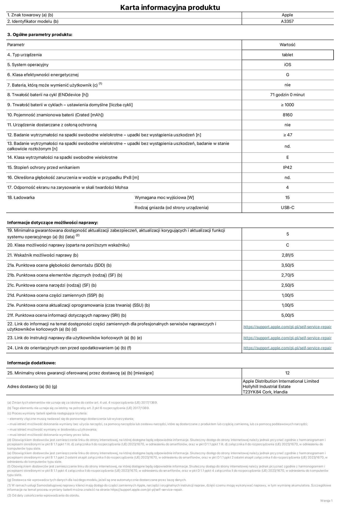 Karta informacyjna produktu dla iPada Pro 11 cali (M5) (Wi-Fi), model A3357. Dostawca: Apple Distribution International Limited, Hollyhill Industrial Estate. Cork, Irlandia T23 YK84. Rodzaj urządzenia: tablet. System operacyjny: iOS. Klasa efektywności energetycznej: G. Możliwość wymiany baterii przez użytkownika: nie. Trwałość baterii na cykl: 71 godzin. Trwałość baterii w cyklach (liczba cykli ładowania przy domyślnych ustawieniach): większa lub równa 1000. Znamionowa pojemność baterii: 8160 miliamperogodzin. Dostarczany z nakładką ochronną: nie. Wytrzymałość na spadki swobodne wielokrotne (liczba upadków bez awarii): większa lub równa 47. Wytrzymałość na spadki swobodne wielokrotne (liczba upadków bez awarii przy całkowitym rozłożeniu urządzenia): nie dotyczy. Klasa wytrzymałości na wielokrotne upadki: E. Stopień ochrony przed wnikaniem: IP42. Określona głębokość zanurzenia w wodzie w przypadku IPx8: nie dotyczy. Odporność ekranu na zarysowania (skala twardości Mohsa):  4. Minimalna moc wyjściowa ładowarki: 15 W. Typ złącza ładowarki (przy urządzeniu): USB‑C. Minimalny gwarantowany okres dostępności aktualizacji zabezpieczeń systemu operacyjnego, poprawek i nowych funkcji: 5 lat. Klasa możliwości naprawy: C. Wskaźnik możliwości naprawy: 2,81/5. Ocena głębokości demontażu (SDD):  3,50/5. Ocena elementów złącznych: 2,70/5. Ocena narzędzi: 2,50/5. Ocena części zamiennych: 1,00/5. Ocena aktualizacji oprogramowania: 1,00/5. Ocena informacji dotyczących naprawy: 5,00/5. Link do informacji o dostępności części zamiennych dla serwisantów i użytkowników końcowych: https://support.apple.com/self-service-repair. Link do instrukcji napraw dla użytkowników końcowych: https://support.apple.com/self-service-repair. Link do orientacyjnych cen bez podatku: https://support.apple.com/self-service-repair. Obowiązuje 12‑miesięczna gwarancja ogólna.